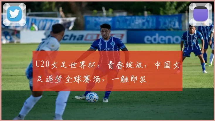 U20女足世界杯，青春绽放，中国女足逐梦全球赛场，一触即发