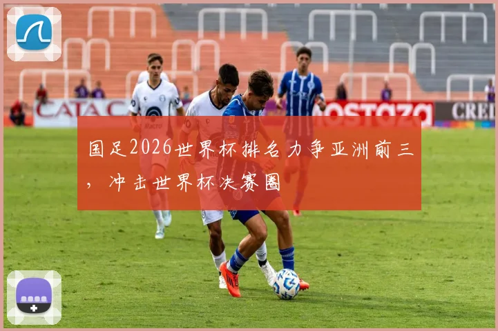 国足2026世界杯排名力争亚洲前三，冲击世界杯决赛圈