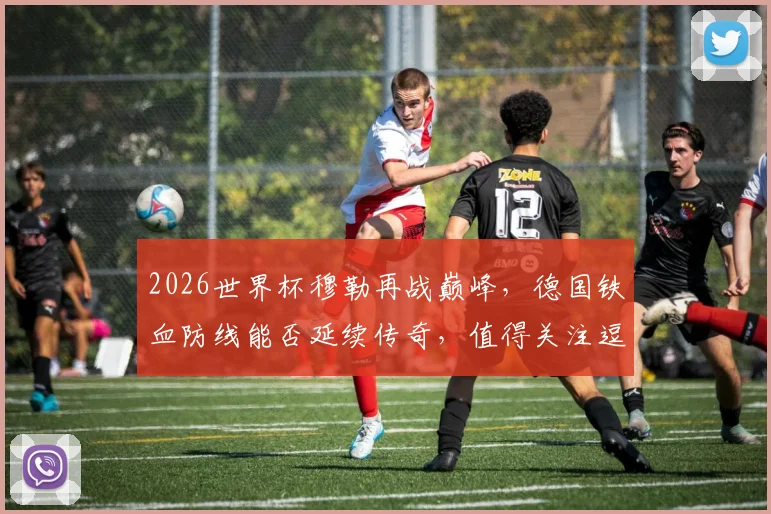 2026世界杯穆勒再战巅峰，德国铁血防线能否延续传奇，值得关注逗
